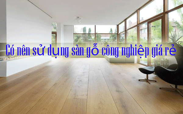 Có nên sử dụng sàn gỗ công nghiệp giá rẻ Có nên sử dụng sàn gỗ công nghiệp giá rẻ